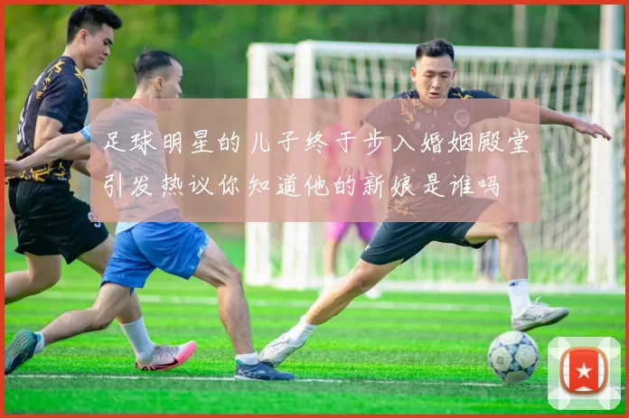 足球明星的儿子终于步入婚姻殿堂引发热议你知道他的新娘是谁吗
