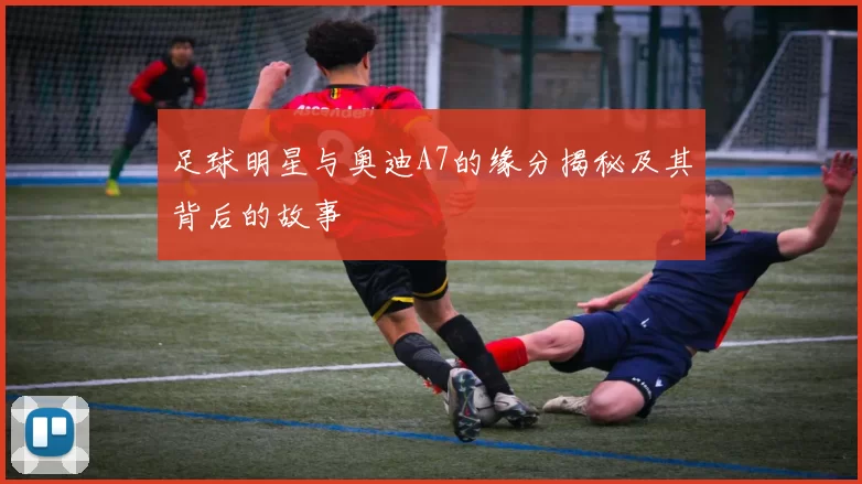 足球明星与奥迪A7的缘分揭秘及其背后的故事