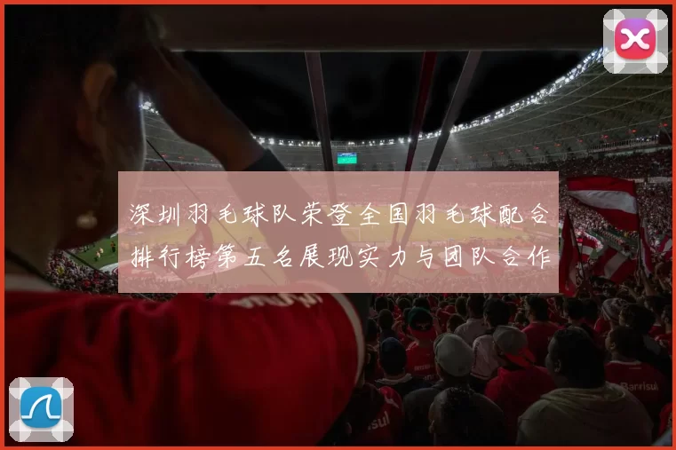 深圳羽毛球队荣登全国羽毛球配合排行榜第五名展现实力与团队合作精神