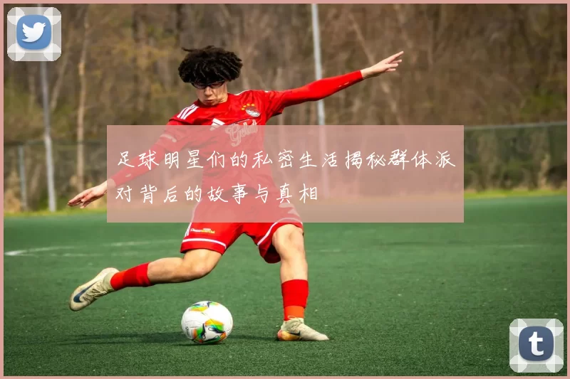 足球明星们的私密生活揭秘群体派对背后的故事与真相