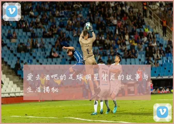 爱去酒吧的足球明星背后的故事与生活揭秘