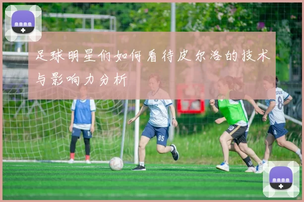 足球明星们如何看待皮尔洛的技术与影响力分析