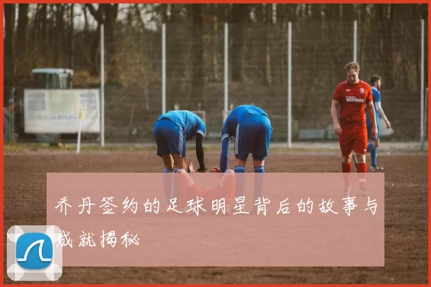 乔丹签约的足球明星背后的故事与成就揭秘