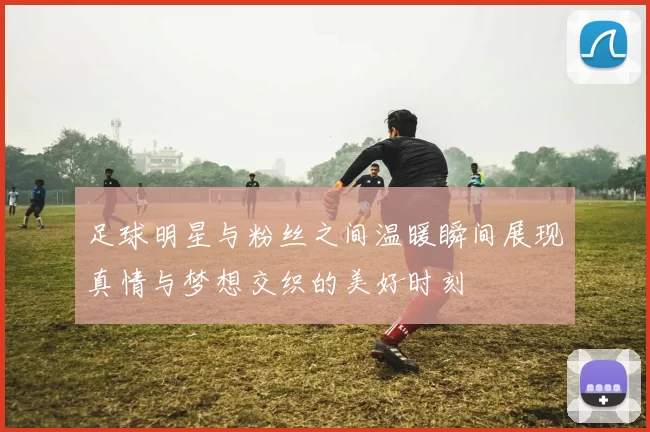 足球明星与粉丝之间温暖瞬间展现真情与梦想交织的美好时刻