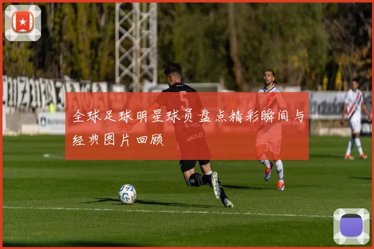 全球足球明星球员盘点精彩瞬间与经典图片回顾