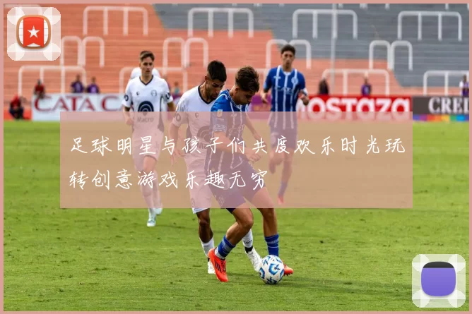 足球明星与孩子们共度欢乐时光玩转创意游戏乐趣无穷