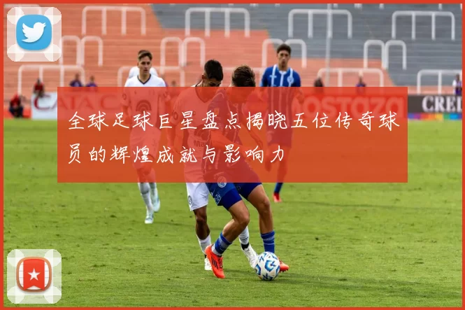 全球足球巨星盘点揭晓五位传奇球员的辉煌成就与影响力