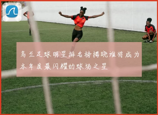 乌兰足球明星排名榜揭晓谁将成为本年度最闪耀的球场之星