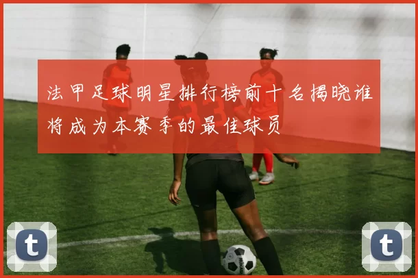 法甲足球明星排行榜前十名揭晓谁将成为本赛季的最佳球员