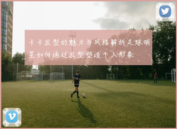 卡卡发型的魅力与风格解析足球明星如何通过发型塑造个人形象