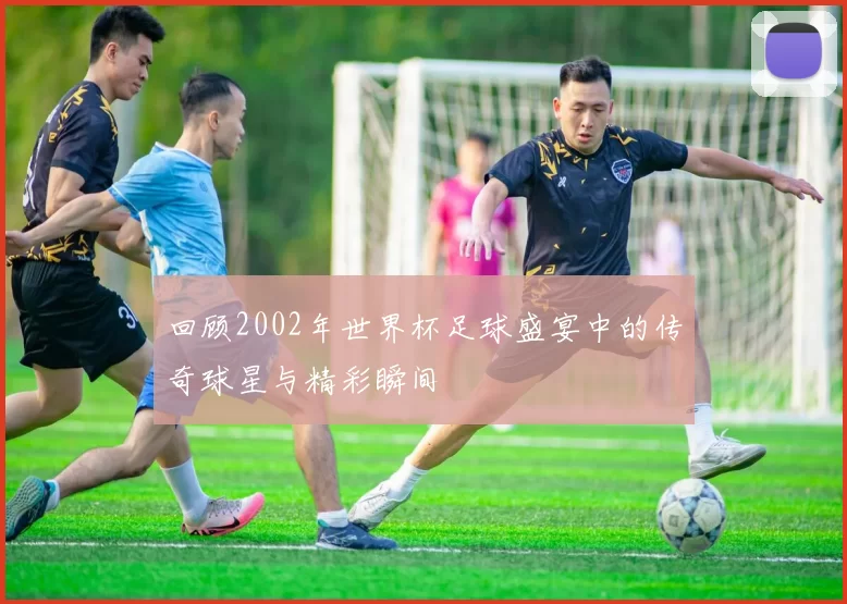 回顾2002年世界杯足球盛宴中的传奇球星与精彩瞬间