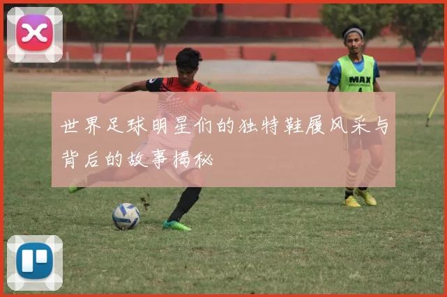 世界足球明星们的独特鞋履风采与背后的故事揭秘
