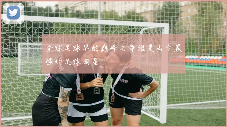 全球足球界的巅峰之争谁是当今最强的足球明星