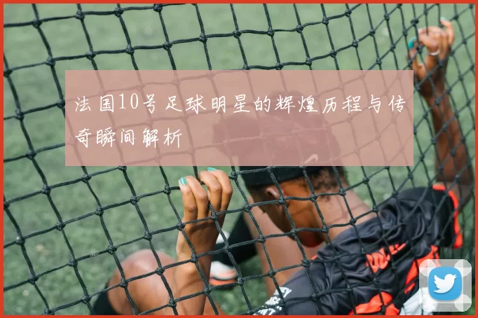 法国10号足球明星的辉煌历程与传奇瞬间解析
