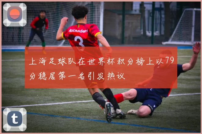 上海足球队在世界杯积分榜上以79分稳居第一名引发热议