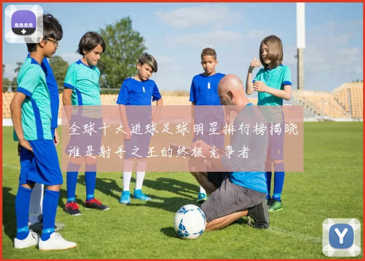 全球十大进球足球明星排行榜揭晓谁是射手之王的终极竞争者