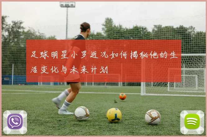 足球明星小罗近况如何揭秘他的生活变化与未来计划