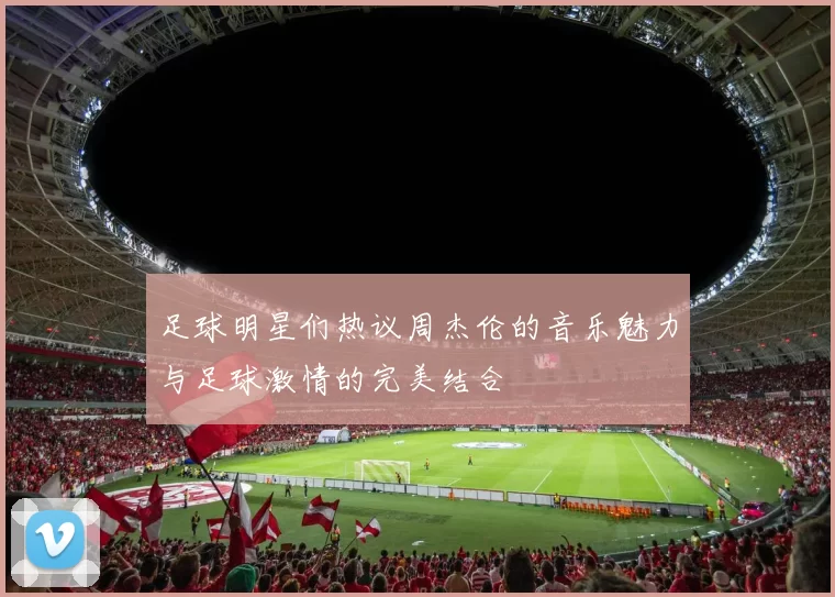 足球明星们热议周杰伦的音乐魅力与足球激情的完美结合