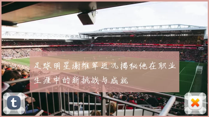 足球明星谢维军近况揭秘他在职业生涯中的新挑战与成就