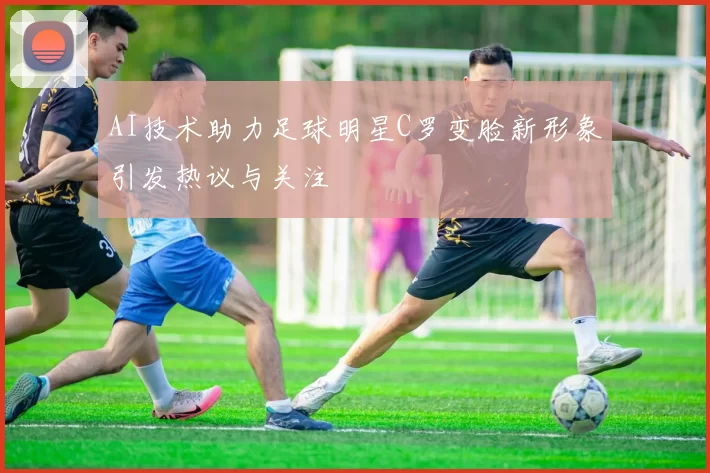 AI技术助力足球明星C罗变脸新形象引发热议与关注