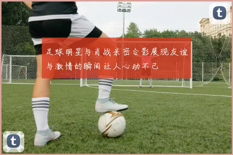 足球明星与肖战亲密合影展现友谊与激情的瞬间让人心动不已