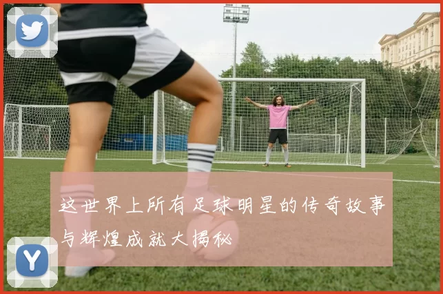 这世界上所有足球明星的传奇故事与辉煌成就大揭秘