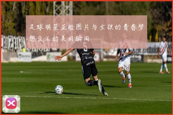 足球明星正脸图片与女孩的青春梦想交汇的美好瞬间